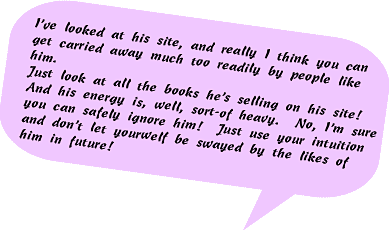 I've looked at his site and really I think you can get carried away much too readily by people like him. Just look at all the books he's selling on his site! And his energy is, well, sort-of heavy. No, I'm sure you can safely ignore him! Just use your intuition and don't let yourself be swayed by the likes of him in the future!