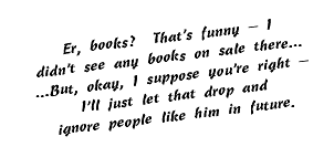 Er, books? That's funny — I didn't see any books on sale there… …But, okay, I suppose you're right — I'll just let that drop and ignore people like him in future.